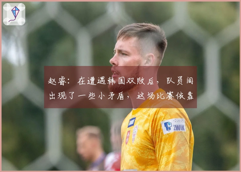赵睿：在遭遇韩国双败后，队员间出现了一些小矛盾，这场比赛依靠意志力翻盘成功