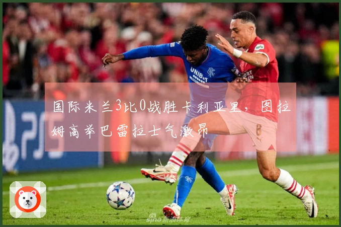 国际米兰3比0战胜卡利亚里，图拉姆高举巴雷拉士气激昂
