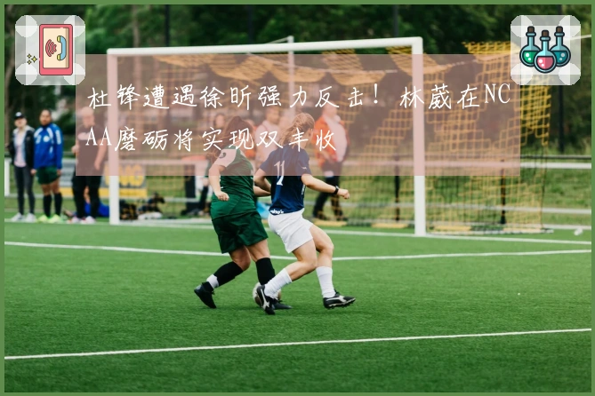 杜锋遭遇徐昕强力反击！林葳在NCAA磨砺将实现双丰收