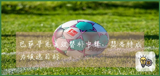 巴萨寻觅高效替补中锋,瑟洛特成为候选目标