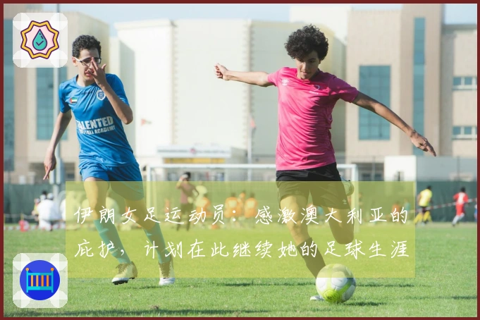 伊朗女足运动员：感激澳大利亚的庇护，计划在此继续她的足球生涯