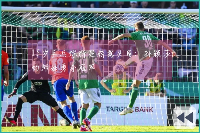 15岁乒乓球新星崭露头角：孙颖莎的师妹勇夺冠军