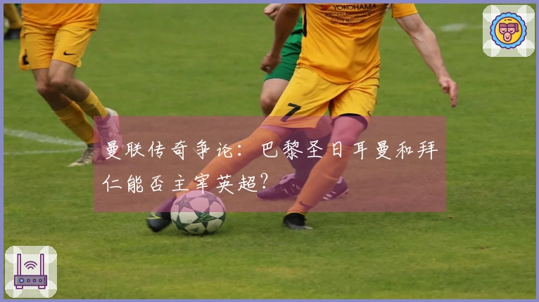 曼联传奇争论：巴黎圣日耳曼和拜仁能否主宰英超？