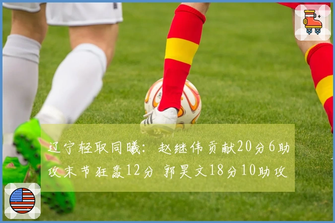 辽宁轻取同曦：赵继伟贡献20分6助攻末节狂轰12分 郭昊文18分10助攻赵柏清21分