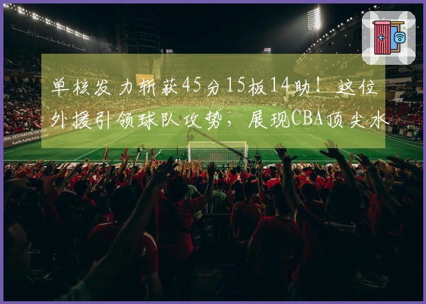 单核发力斩获45分15板14助！这位外援引领球队攻势，展现CBA顶尖水平