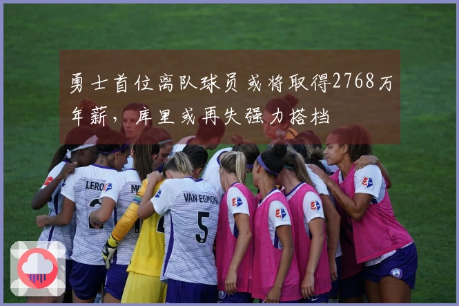 勇士首位离队球员或将取得2768万年薪，库里或再失强力搭档