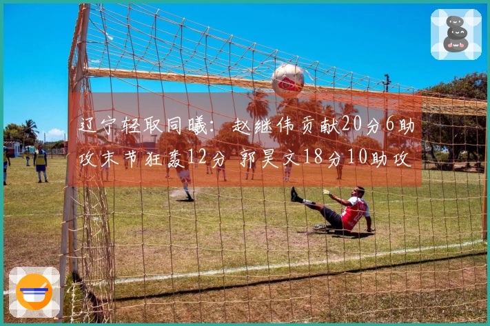 辽宁轻取同曦：赵继伟贡献20分6助攻末节狂轰12分 郭昊文18分10助攻赵柏清21分