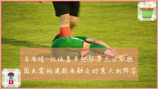 马洛塔-仅依靠年轻球员无法取胜 国米需构建新老融合的意大利阵容