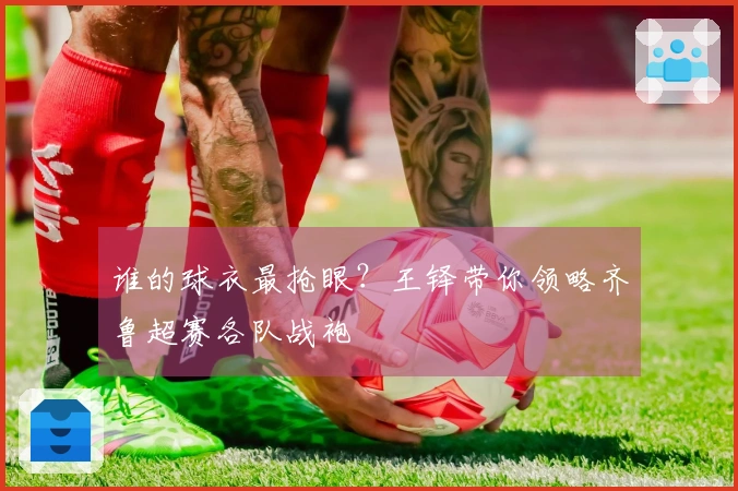 谁的球衣最抢眼？王铎带你领略齐鲁超赛各队战袍