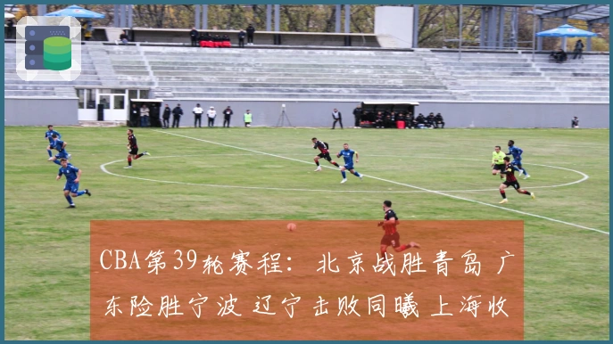 CBA第39轮赛程：北京战胜青岛 广东险胜宁波 辽宁击败同曦 上海收获20连胜