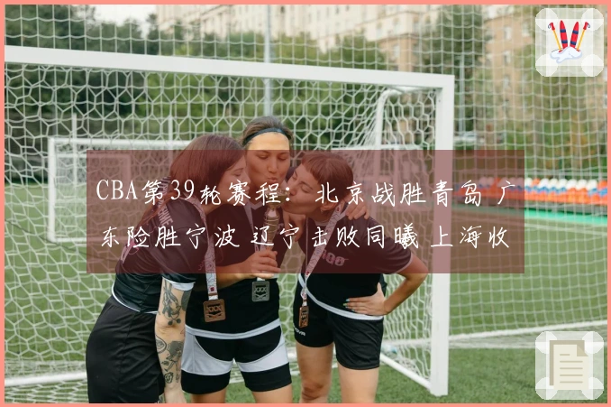 CBA第39轮赛程：北京战胜青岛 广东险胜宁波 辽宁击败同曦 上海收获20连胜