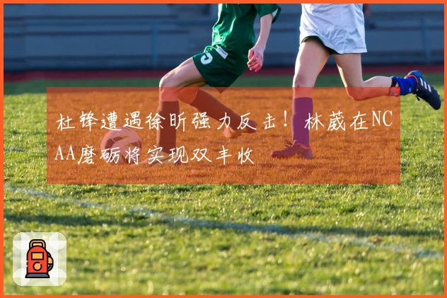杜锋遭遇徐昕强力反击！林葳在NCAA磨砺将实现双丰收