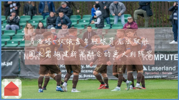 马洛塔-仅依靠年轻球员无法取胜 国米需构建新老融合的意大利阵容