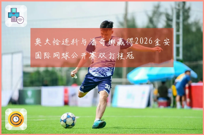奥夫恰连科与潘奇娜赢得2026金安国际网球公开赛双打桂冠
