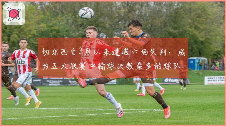切尔西自3月以来遭遇六场失利，成为五大联赛中输球次数最多的球队