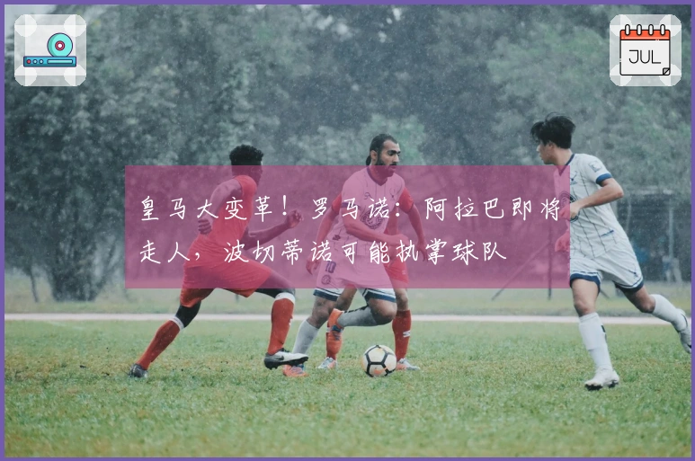皇马大变革！罗马诺：阿拉巴即将走人，波切蒂诺可能执掌球队